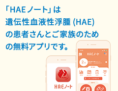 「HAEノート」は遺伝性血管性浮腫(HAE)の患者さんとご家族のための無料アプリです。
